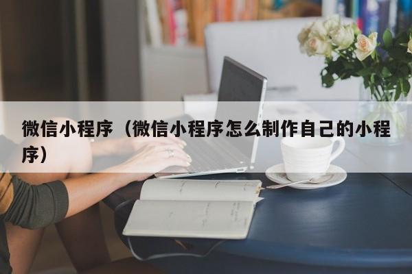 微信小程序（微信小程序怎么制作自己的小程序）
