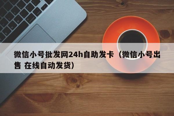 微信小号批发网24h自助发卡（微信小号出售 在线自动发货）